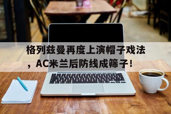 格列兹曼再度上演帽子戏法，AC米兰后防线成筛子！